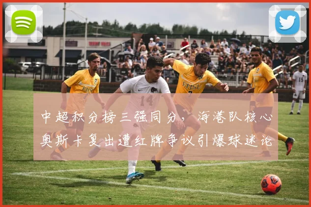 中超积分榜三强同分，海港队核心奥斯卡复出遭红牌争议引爆球迷论战