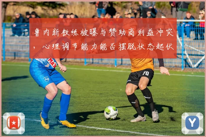 鲁内新教练被曝与赞助商利益冲突，心理调节能力能否摆脱状态起伏？